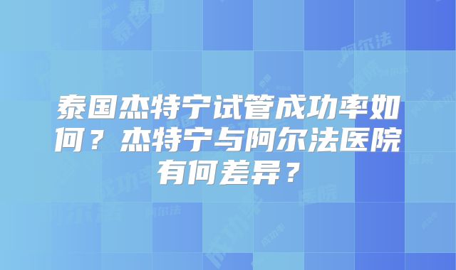 泰国杰特宁试管成功率如何？杰特宁与阿尔法医院有何差异？