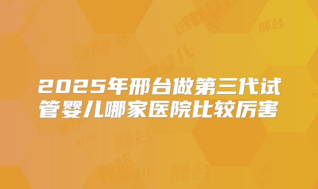 2025年邢台做第三代试管婴儿哪家医院比较厉害