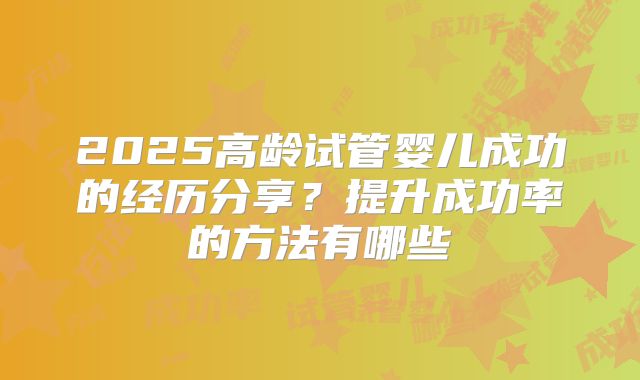 2025高龄试管婴儿成功的经历分享？提升成功率的方法有哪些