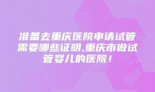 准备去重庆医院申请试管需要哪些证明,重庆市做试管婴儿的医院！