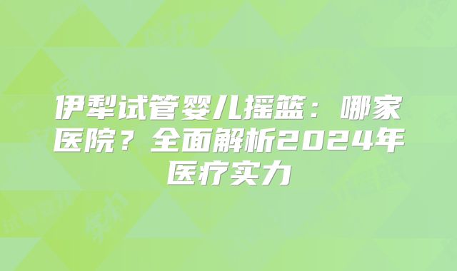 伊犁试管婴儿摇篮:哪家医院?全面解析2024年医疗实力
