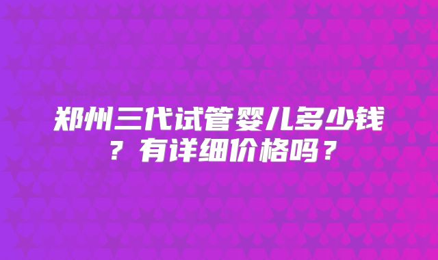 郑州三代试管婴儿多少钱？有详细价格吗？