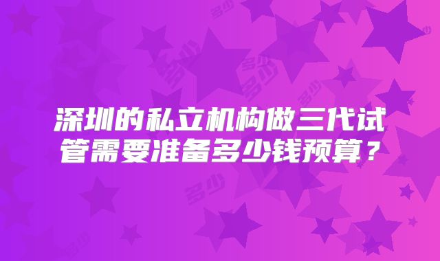 深圳的私立机构做三代试管需要准备多少钱预算？