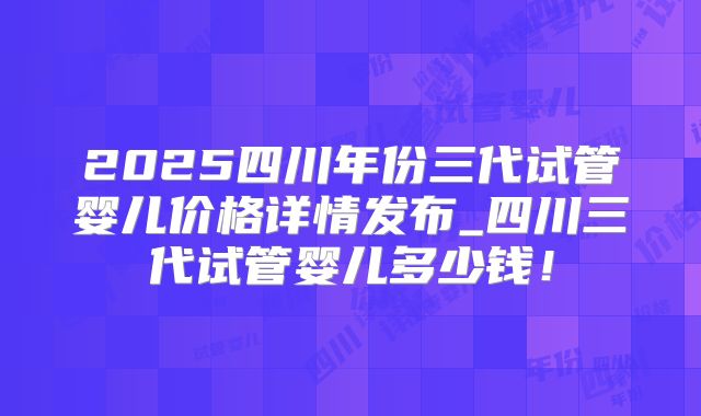 2025四川年份三代试管婴儿价格详情发布_四川三代试管婴儿多少钱！
