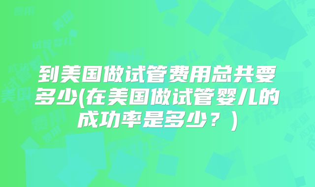 到美国做试管费用总共要多少(在美国做试管婴儿的成功率是多少?)