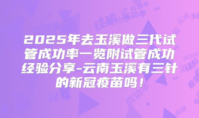 2025年去玉溪做三代试管成功率一览附试管成功经验分享-云南玉溪有三针的新冠疫苗吗!