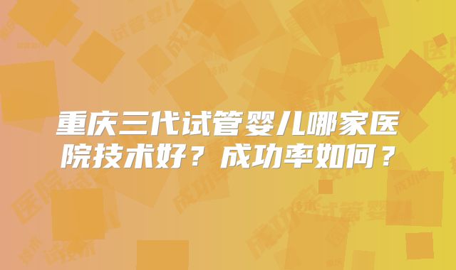 重庆三代试管婴儿哪家医院技术好？成功率如何？