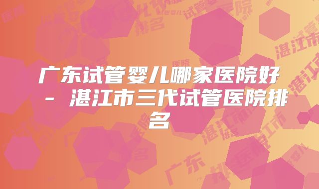 广东试管婴儿哪家医院好 - 湛江市三代试管医院排名