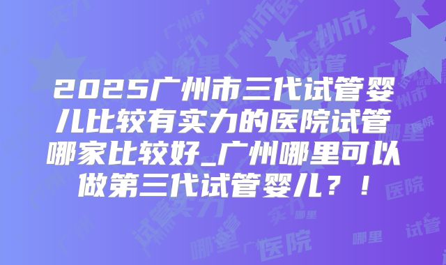2025广州市三代试管婴儿比较有实力的医院试管哪家比较好_广州哪里可以做第三代试管婴儿？！