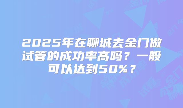 2025年在聊城去金门做试管的成功率高吗?一般可以达到50%?