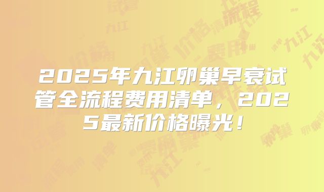 2025年九江卵巢早衰试管全流程费用清单，2025最新价格曝光！