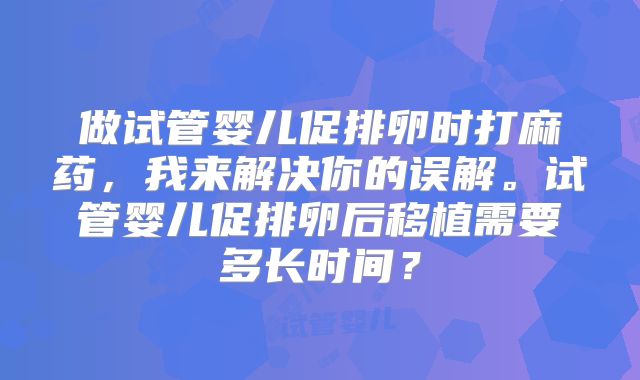 做试管婴儿促排卵时打麻药,我来解决你的误解。试管婴儿促排卵后移植需要多长时间?