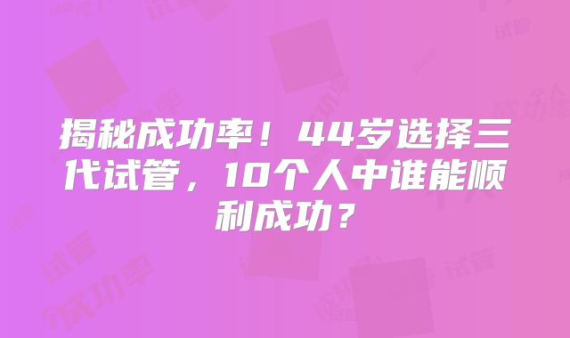 揭秘成功率！44岁选择三代试管，10个人中谁能顺利成功？