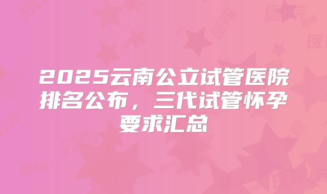 2025云南公立试管医院排名公布，三代试管怀孕要求汇总