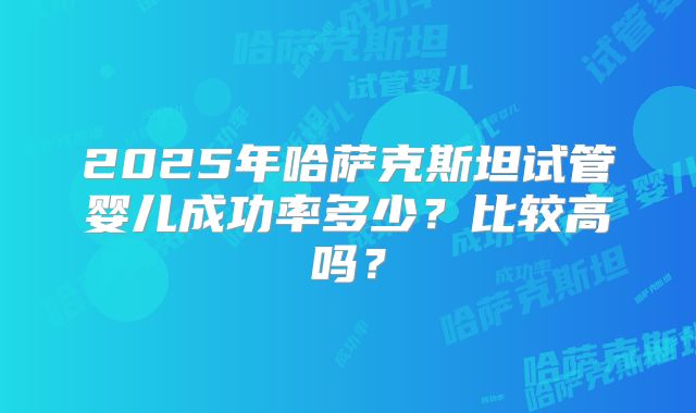 2025年哈萨克斯坦试管婴儿成功率多少？比较高吗？