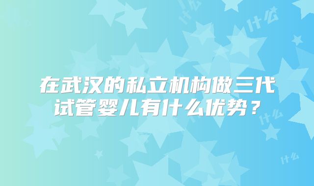 在武汉的私立机构做三代试管婴儿有什么优势？