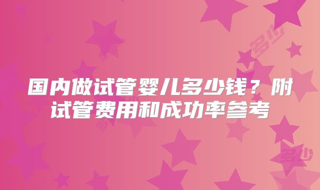 国内做试管婴儿多少钱？附试管费用和成功率参考