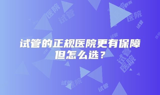 试管的正规医院更有保障但怎么选？