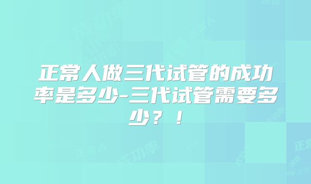 正常人做三代试管的成功率是多少-三代试管需要多少？！