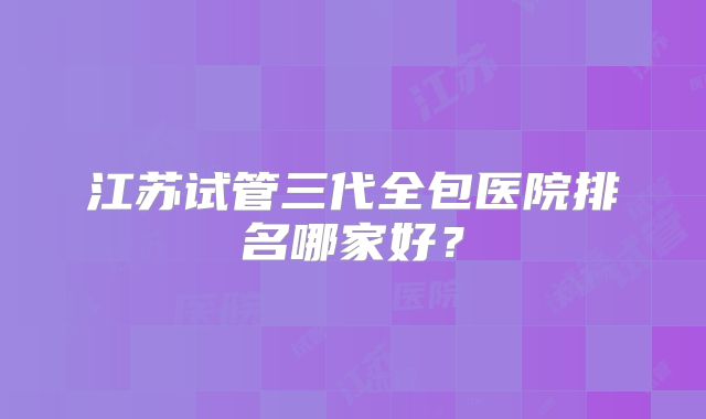 江苏试管三代全包医院排名哪家好？