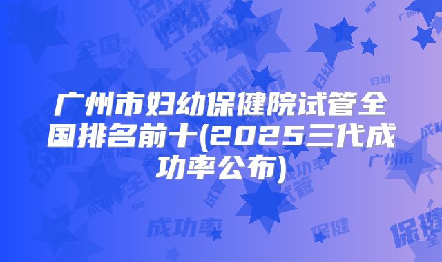 广州市妇幼保健院试管全国排名前十(2025三代成功率公布)