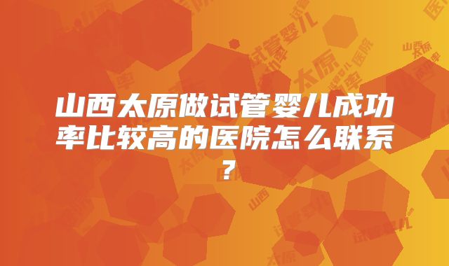 山西太原做试管婴儿成功率比较高的医院怎么联系？
