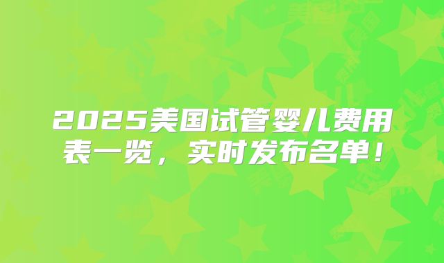 2025美国试管婴儿费用表一览，实时发布名单！