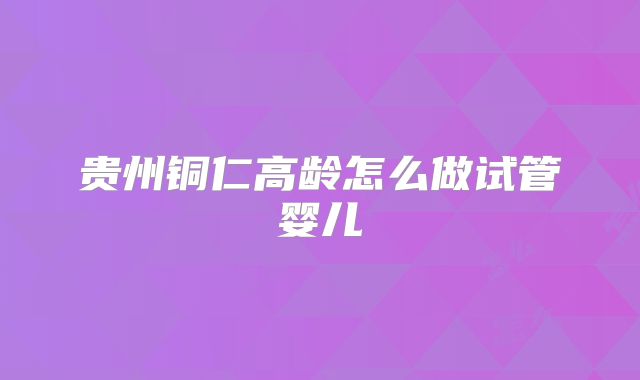 贵州铜仁高龄怎么做试管婴儿