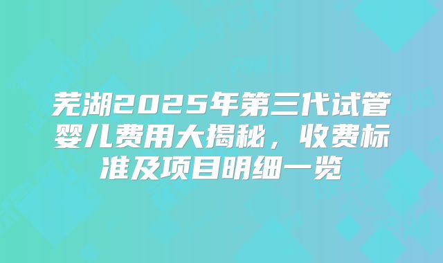 芜湖2025年第三代试管婴儿费用大揭秘，收费标准及项目明细一览