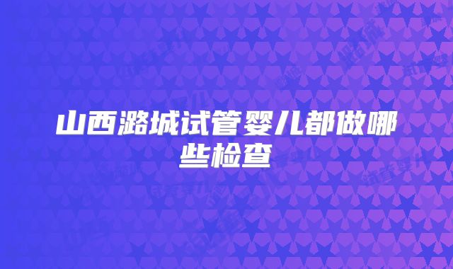 山西潞城试管婴儿都做哪些检查