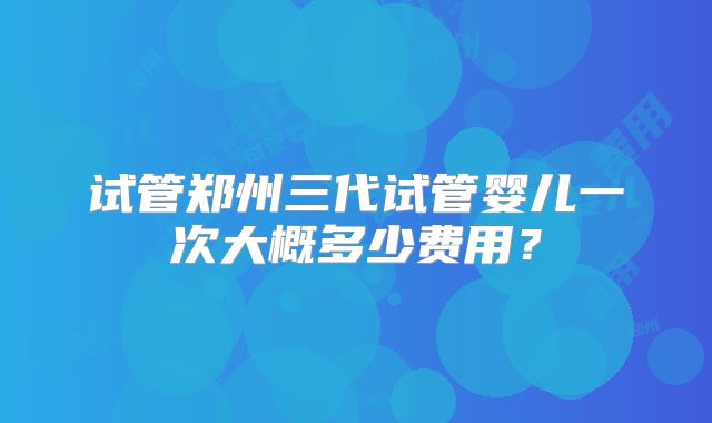 试管郑州三代试管婴儿一次大概多少费用？