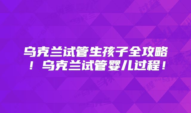乌克兰试管生孩子全攻略！乌克兰试管婴儿过程！