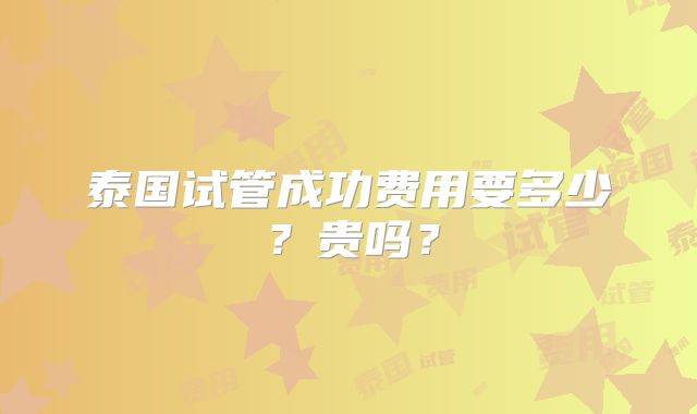 泰国试管成功费用要多少？贵吗？