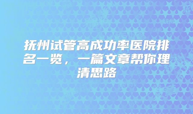 抚州试管高成功率医院排名一览，一篇文章帮你理清思路