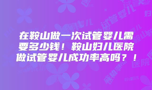 在鞍山做一次试管婴儿需要多少钱!鞍山妇儿医院做试管婴儿成功率高吗?!