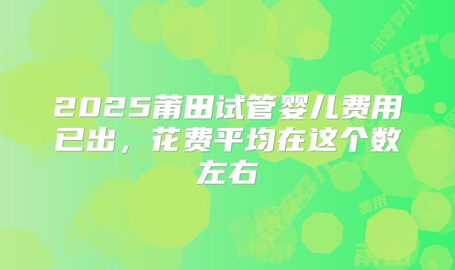 2025莆田试管婴儿费用已出，花费平均在这个数左右