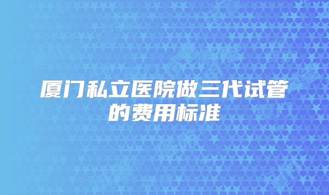 厦门私立医院做三代试管的费用标准