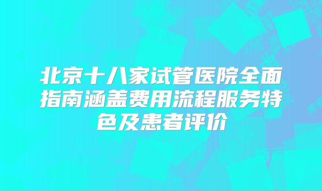 北京十八家试管医院全面指南涵盖费用流程服务特色及患者评价