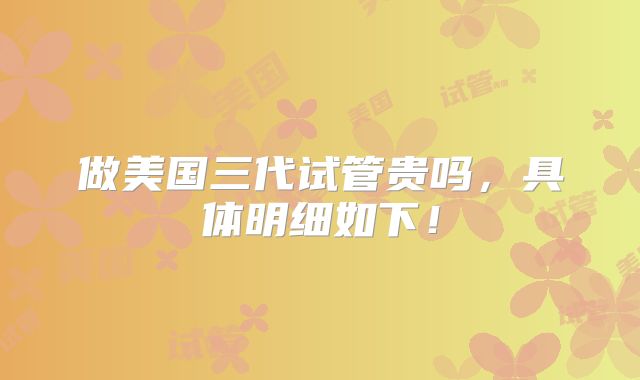 做美国三代试管贵吗,具体明细如下!