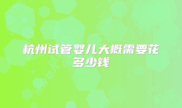 杭州试管婴儿大概需要花多少钱
