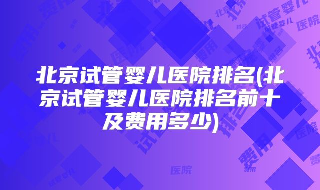 北京试管婴儿医院排名(北京试管婴儿医院排名前十及费用多少)