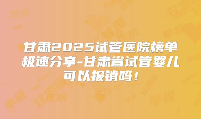 甘肃2025试管医院榜单极速分享-甘肃省试管婴儿可以报销吗！