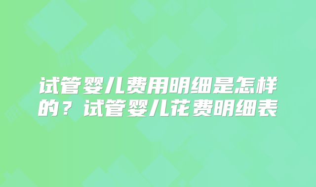 试管婴儿费用明细是怎样的？试管婴儿花费明细表