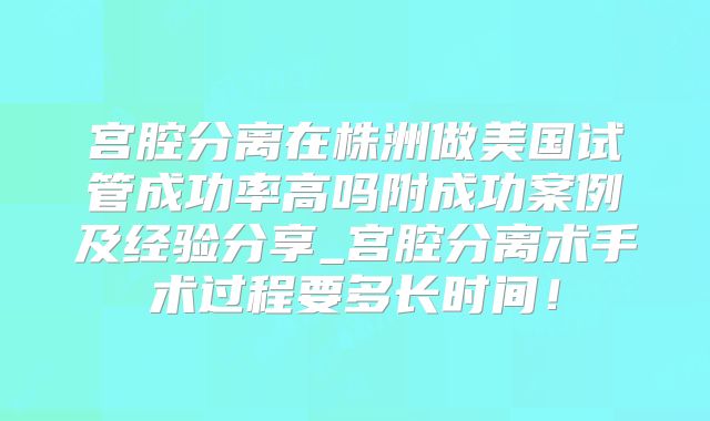 宫腔分离在株洲做美国试管成功率高吗附成功案例及经验分享_宫腔分离术手术过程要多长时间！