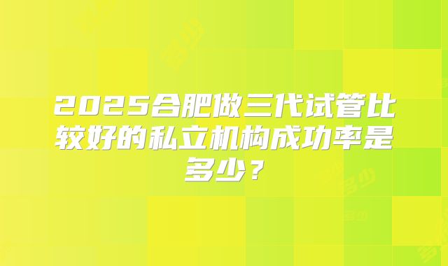 2025合肥做三代试管比较好的私立机构成功率是多少？
