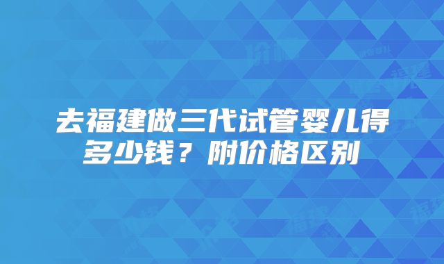 去福建做三代试管婴儿得多少钱？附价格区别