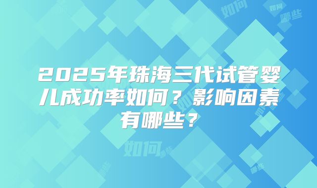2025年珠海三代试管婴儿成功率如何？影响因素有哪些？