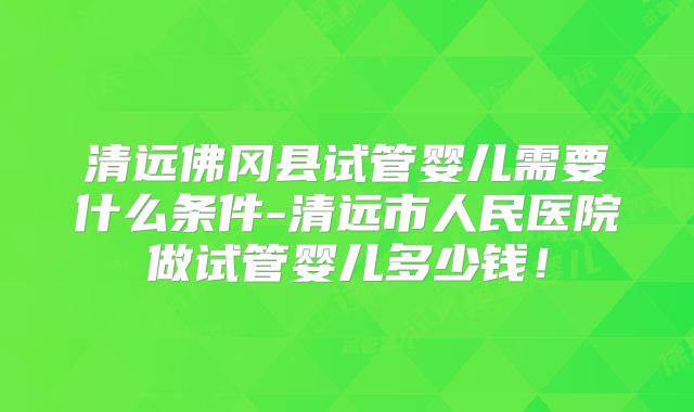 清远佛冈县试管婴儿需要什么条件-清远市人民医院做试管婴儿多少钱！