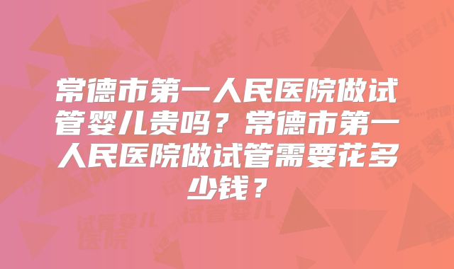常德市第一人民医院做试管婴儿贵吗?常德市第一人民医院做试管需要花多少钱?