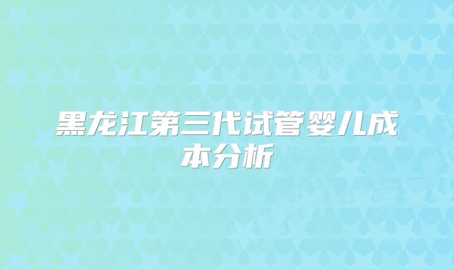 黑龙江第三代试管婴儿成本分析